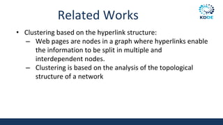 Related Works
• Clustering based on the hyperlink structure:
– Web pages are nodes in a graph where hyperlinks enable
the information to be split in multiple and
interdependent nodes.
– Clustering is based on the analysis of the topological
structure of a network
 