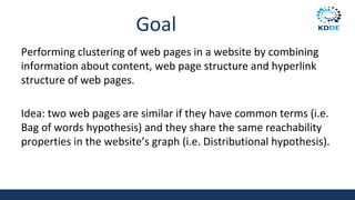 Goal
Performing clustering of web pages in a website by combining
information about content, web page structure and hyperlink
structure of web pages.
Idea: two web pages are similar if they have common terms (i.e.
Bag of words hypothesis) and they share the same reachability
properties in the website’s graph (i.e. Distributional hypothesis).
 