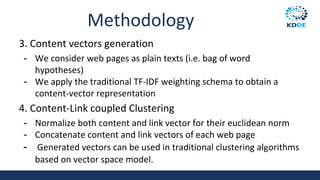 Methodology
3. Content vectors generation
- We consider web pages as plain texts (i.e. bag of word
hypotheses)
- We apply the traditional TF-IDF weighting schema to obtain a
content-vector representation
4. Content-Link coupled Clustering
- Normalize both content and link vector for their euclidean norm
- Concatenate content and link vectors of each web page
- Generated vectors can be used in traditional clustering algorithms
based on vector space model.
82
 