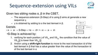 Sequence-extension using VILs
Given two sibling nodes α, β in the CSET,
– The sequence extension (S-Step) of α using β aims at generate a new
sequence γ.
– γ is obtained by adding to α the last itemset in β.
Example:
‹ e → a› -- S-Step -- <e → d> = ‹ e → a → d›
•S-Step is achieved by:
1. verifying for each position j of VILα
and VILβ
the condition that the value of
VILα
[j] is lower than VILβ
[j].
2. And/or using a shift-right function to move to the next transaction id of the
last itemset in β that has a value greater than the value of the transaction id
of the last itemset in α
90
 