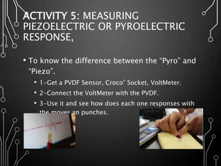 ACTIVITY 5: MEASURING
PIEZOELECTRIC OR PYROELECTRIC
RESPONSE,
• To know the difference between the “Pyro” and
“Piezo”.
• 1-Get a PVDF Sensor, Croco” Socket, VoltMeter.
• 2-Connect the VoltMeter with the PVDF.
• 3-Use it and see how does each one responses with
the moves an punches.
 
