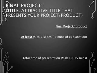 FINAL PROJECT:
(TITLE: ATTRACTIVE TITLE THAT
PRESENTS YOUR PROJECT/PRODUCT)
Final Project/ product
At least :5 to 7 slides ( 5 mins of explanation)
Total time of presentation (Max 10-15 mins)
 