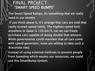 FINAL PROJECT:
“SMART SPEED BUMPS”
The Smart Speed Bumps, Its something that we really
need in our streets.
If you think about it, it's strange that cars are sold that
vastly exceed speed limits. The highest speed limit
anywhere in Qatar is 120 km/h, yet we can freely
purchase cars capable of doing double that amount.
While governments could mandate that all cars come
with speed governors, none are willing to take such a
draconian step.
Instead of using external methods to prevent people
from Speeding which wastes our resources, we could
use this SmartBump System.
 