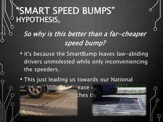“SMART SPEED BUMPS”
HYPOTHESIS,
So why is this better than a far-cheaper
speed bump?
• it's because the SmartBump leaves law-abiding
drivers unmolested while only inconveniencing
the speeders.
• This just leading us towards our National
Vision 2030, To increase our technical
developing, and reaches the maximum safety
levels at all.
 