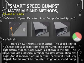 “SMART SPEED BUMPS”
MATERIALS AND METHODS,
Its kind of simple,
• Materials: “Speed Detector, SmartBump, Control System”
• Methods:
Here’s how it works, For instance, The speed limit is
40 KM/H and a speeder came on 60 KM/H, The Bump Will
automatically open ”Goes Down” as shown in the pics, The
Driver will get a physical reminder to slow down, Then close
back. And if someone was under the speed limit it will stay
closed, And he won’t be molested to go on a speed bump.
 