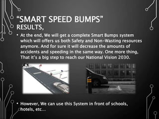 “SMART SPEED BUMPS”
RESULTS,
• At the end, We will get a complete Smart Bumps system
which will offers us both Safety and Non-Wasting resources
anymore. And for sure it will decrease the amounts of
accidents and speeding in the same way. One more thing,
That it’s a big step to reach our National Vision 2030.
• However, We can use this System in front of schools,
hotels, etc…
 
