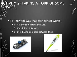 ACTIVITY 2: TAKING A TOUR OF SOME
SENSORS,
• To know the way that each sensor works.
• 1- Get some different sensors.
• 2- Check how it is work.
• 3- Use it, And compare between them.
 