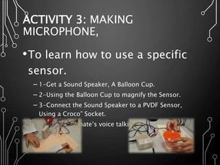 ACTIVITY 3: MAKING
MICROPHONE,
•To learn how to use a specific
sensor.
─ 1-Get a Sound Speaker, A Balloon Cup.
─ 2-Using the Balloon Cup to magnify the Sensor.
─ 3-Connect the Sound Speaker to a PVDF Sensor,
Using a Croco” Socket.
─ 4-Hear your mate’s voice talking into the PVDF.
 