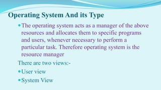 Operating System And its Type
The operating system acts as a manager of the above
resources and allocates them to specific programs
and users, whenever necessary to perform a
particular task. Therefore operating system is the
resource manager
There are two views:-
User view
System View
 
