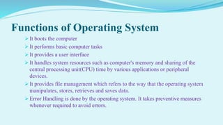 Functions of Operating System
 It boots the computer
 It performs basic computer tasks
 It provides a user interface
 It handles system resources such as computer's memory and sharing of the
central processing unit(CPU) time by various applications or peripheral
devices.
 It provides file management which refers to the way that the operating system
manipulates, stores, retrieves and saves data.
 Error Handling is done by the operating system. It takes preventive measures
whenever required to avoid errors.
 