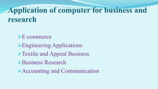 Application of computer for business and
research
E commerce
Engineering Applications
Textile and Appeal Business
Business Research
Accounting and Communication
 