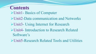 Contents
Unit1- Basics of Computer
Unit2-Data communication and Networks
Unit3- Using Internet for Research
Unit4- Introduction to Research Related
Software’s
Unit5-Research Related Tools and Utilities
 