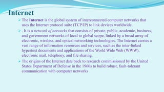 Internet
 The Internet is the global system of interconnected computer networks that
uses the Internet protocol suite (TCP/IP) to link devices worldwide.
 . It is a network of networks that consists of private, public, academic, business,
and government networks of local to global scope, linked by a broad array of
electronic, wireless, and optical networking technologies. The Internet carries a
vast range of information resources and services, such as the inter-linked
hypertext documents and applications of the World Wide Web (WWW),
electronic mail, telephony, and file sharing.
 The origins of the Internet date back to research commissioned by the United
States Department of Defense in the 1960s to build robust, fault-tolerant
communication with computer networks
 