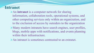 Intranet
An intranet is a computer network for sharing
information, collaboration tools, operational systems, and
other computing services only within an organization, and
to the exclusion of access by outsiders to the organization
Many modern intranets have search engines, user profiles,
blogs, mobile apps with notifications, and events planning
within their infrastructure.
An intranet is sometimes contrasted to an extranet.
 