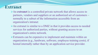 Extranet
An extranet is a controlled private network that allows access to
partners, vendors and suppliers or an authorized set of customers –
normally to a subset of the information accessible from an
organization's intranet
An extranet is similar to a DMZ in that it provides access to needed
services for authorized parties, without granting access to an
organization's entire network.
Extranets can be expensive to implement and maintain within an
organization (e.g., hardware, software, employee training costs), if
hosted internally rather than by an application service provider.
 