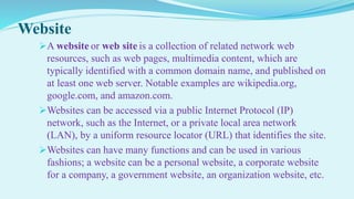 Website
A website or web site is a collection of related network web
resources, such as web pages, multimedia content, which are
typically identified with a common domain name, and published on
at least one web server. Notable examples are wikipedia.org,
google.com, and amazon.com.
Websites can be accessed via a public Internet Protocol (IP)
network, such as the Internet, or a private local area network
(LAN), by a uniform resource locator (URL) that identifies the site.
Websites can have many functions and can be used in various
fashions; a website can be a personal website, a corporate website
for a company, a government website, an organization website, etc.
 