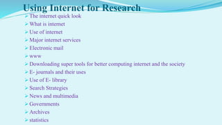 Using Internet for Research
 The internet quick look
 What is internet
 Use of internet
 Major internet services
 Electronic mail
 www
 Downloading super tools for better computing internet and the society
 E- journals and their uses
 Use of E- library
 Search Strategies
 News and multimedia
 Governments
 Archives
 statistics
 