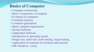 Basics of Computer
Computer Architecture
Basic Components of computer
Evolution of computers
Computer memory
Computer generations
Basic computer organization
System Software
Application Software
Introduction to operating system
Single user, multi user, multi tasking, single tasking
Application of computer for business and research
MS- Windows , Linux
 