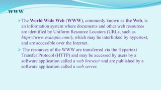 www
The World Wide Web (WWW), commonly known as the Web, is
an information system where documents and other web resources
are identified by Uniform Resource Locators (URLs, such as
https://www.example.com/), which may be interlinked by hypertext,
and are accessible over the Internet.
 The resources of the WWW are transferred via the Hypertext
Transfer Protocol (HTTP) and may be accessed by users by a
software application called a web browser and are published by a
software application called a web server.
 