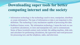 Downloading super tools for better
computing internet and the society
 Information technology is the technology used to store, manipulate, distribute
or create information. The type of information or data is not important to this
definition. The technology is any mechanism capable of processing this data.
 Kathleen Guinee wrote, “By information technology, I mean the tools we use
to perform calculations, to store and manipulate text, and to communicate.
Some of these twentieth century tools include: the adding machine, slide rule,
and calculator for performing calculations, the typewriter and word processor
for processing text, and the telephone, radio, and television.
 