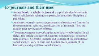 E- journals and their uses
An academic or scholarly journal is a periodical publication in
which scholarship relating to a particular academic discipline is
published.
Academic journals serve as permanent and transparent forums for
the presentation, scrutiny, and discussion of research. They are
usually peer-reviewed or referred.
The term academic journal applies to scholarly publications in all
fields; this article discusses the aspects common to all academic
field journals. Scientific journals and journals of the quantitative
social sciences vary in form and function from journals of the
humanities and qualitative social sciences
 