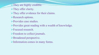 They are highly credible.
They offer clarity.
They offer evidence for their claims.
Research options.
Provides case studies.
Provides great reading with a wealth of knowledge.
Focused research.
Freedom to collect journals.
Broadened perspective.
Information comes in many forms.
 