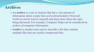 Archives
An archive is a site or location that has a vast amount of
information about a topic that can be downloaded or browsed.
Archives can be used to research and learn more about the topic
being discussed. For example, Computer Hope can be considered an
archive of computer information.
Archive is another term used to describe a file that contains
multiple files that are usually compressed files.
 