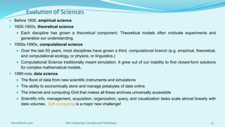 Evolution of Sciences
 Before 1600, empirical science
 1600-1950s, theoretical science
 Each discipline has grown a theoretical component. Theoretical models often motivate experiments and
generalize our understanding.
 1950s-1990s, computational science
 Over the last 50 years, most disciplines have grown a third, computational branch (e.g. empirical, theoretical,
and computational ecology, or physics, or linguistics.)
 Computational Science traditionally meant simulation. It grew out of our inability to find closed-form solutions
for complex mathematical models.
 1990-now, data science
 The flood of data from new scientific instruments and simulations
 The ability to economically store and manage petabytes of data online
 The Internet and computing Grid that makes all these archives universally accessible
 Scientific info. management, acquisition, organization, query, and visualization tasks scale almost linearly with
data volumes. Soft computing is a major new challenge!
November 8, 2020 Soft computing: Concepts and Techniques 42
 