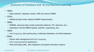 Evolution of Database and AI and Machine Learning
 1960s:
 Data collection, database creation, IMS and network DBMS
 1970s:
 Relational data model, relational DBMS implementation
 1980s:
 RDBMS, advanced data models (extended-relational, OO, deductive, etc.)
 Application-oriented DBMS (spatial, scientific, engineering, etc.)
 1990s:
 Soft Computing, data warehousing, multimedia databases, and Web databases
 2000s
 Stream data management and Soft Computing
 Soft Computing and its applications
 Web technology (XML, data integration) and global information systems
November 8, 2020 Soft computing : Concepts and Techniques 43
 