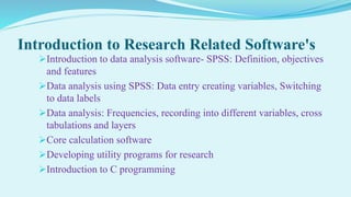 Introduction to Research Related Software's
Introduction to data analysis software- SPSS: Definition, objectives
and features
Data analysis using SPSS: Data entry creating variables, Switching
to data labels
Data analysis: Frequencies, recording into different variables, cross
tabulations and layers
Core calculation software
Developing utility programs for research
Introduction to C programming
 