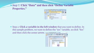  Step 1: Click “Data” and then click “Define Variable
Properties.”
 Step 2: Click a variable in the left window that you want to define. In
this sample problem, we want to define the “sex” variable, so click “Sex”
and then click the center arrow.
 