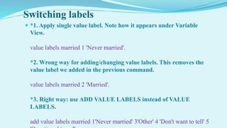Switching labels
 *1. Apply single value label. Note how it appears under Variable
View.
value labels married 1 'Never married'.
*2. Wrong way for adding/changing value labels. This removes the
value label we added in the previous command.
value labels married 2 'Married'.
*3. Right way: use ADD VALUE LABELS instead of VALUE
LABELS.
add value labels married 1'Never married' 3'Other' 4 'Don't want to tell' 5
 