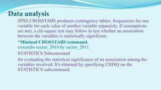 Data analysis
SPSS CROSSTABS produces contingency tables: frequencies for one
variable for each value of another variable separately. If assumptions
are met, a chi-square test may follow to test whether an association
between the variables is statistically significant.
*Minimal CROSSTABS command.
crosstabs sector_2010 by sector_2011.
STATISTICS Subcommand
for evaluating the statistical significance of an association among the
variables involved. It's obtained by specifying CHISQ on the
STATISTICS subcommand.
 