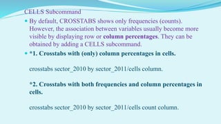 CELLS Subcommand
 By default, CROSSTABS shows only frequencies (counts).
However, the association between variables usually become more
visible by displaying row or column percentages. They can be
obtained by adding a CELLS subcommand.
 *1. Crosstabs with (only) column percentages in cells.
crosstabs sector_2010 by sector_2011/cells column.
*2. Crosstabs with both frequencies and column percentages in
cells.
crosstabs sector_2010 by sector_2011/cells count column.
 
