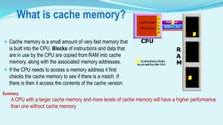 What is cache memory?
 Cache memory is a small amount of very fast memory that
is built into the CPU. Blocks of instructions and data that
are in use by the CPU are copied from RAM into cache
memory, along with the associated memory addresses.
 If the CPU needs to access a memory address it first
checks the cache memory to see if there is a match. If
there is then it access the contents of the cache version.
Summary:
A CPU with a larger cache memory and more levels of cache memory will have a higher performance
than one without cache memory.
 