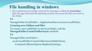 File handling in windows
 The isolated area of storage reserved for each app is called the local folder.
Only the app itself (and the operating system) can access the files you store in
this folder.
C#
StorageFolder localFolder = ApplicationData.Current.LocalFolder;
Creating new folders and files
To create a new subfolder in the local folder, call the
StorageFolder.CreateFolderAsync method.
C#
StorageFolder newFolder =
await localFolder.CreateFolderAsync(folderName,
CreationCollisionOption.ReplaceExisting);
 