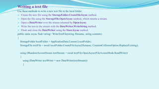 Writing a text file
Use these methods to write a new text file in the local folder:
 Create the new file using the StorageFolder.CreateFileAsync method.
 Open the file using the StorageFile.OpenAsync method, which returns a stream.
 Open a DataWriter over the stream returned by OpenAsync.
 Write the text to the stream with the DataWriter.WriteString method.
 Flush and close the DataWriter using the StoreAsync method.
public static async Task<string> WriteTextFile(string filename, string contents)
{
StorageFolder localFolder = ApplicationData.Current.LocalFolder;
StorageFile textFile = await localFolder.CreateFileAsync(filename, CreationCollisionOption.ReplaceExisting);
using (IRandomAccessStream textStream = await textFile.OpenAsync(FileAccessMode.ReadWrite))
{
using (DataWriter textWriter = new DataWriter(textStream))
{
 