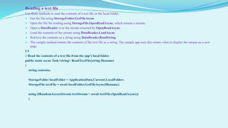 Reading a text file
Use these methods to read the contents of a text file in the local folder:
 Get the file using StorageFolder.GetFileAsync.
 Open the file for reading using StorageFile.OpenReadAsync, which returns a stream.
 Open a DataReader over the stream returned by OpenReadAsync.
 Load the contents of the stream using DataReader.LoadAsync.
 Retrieve the contents as a string using DataReader.ReadString.
 The sample method returns the contents of the text file as a string. The sample app uses this return value to display the output on a new
page.
C#
// Read the contents of a text file from the app’s local folder.
public static async Task<string> ReadTextFile(string filename)
{
string contents;
StorageFolder localFolder = ApplicationData.Current.LocalFolder;
StorageFile textFile = await localFolder.GetFileAsync(filename);
using (IRandomAccessStream textStream = await textFile.OpenReadAsync())
{
 