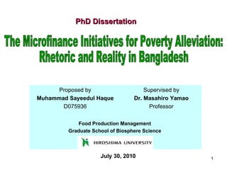 PhD Dissertation July 30, 2010 The Microfinance Initiatives for Poverty Alleviation:  Rhetoric and Reality in Bangladesh Proposed by Muhammad Sayeedul Haque D075936 Supervised by Dr. Masahiro Yamao Professor Food Production Management  Graduate School of Biosphere Science   