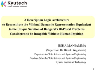 A Description Logic Architecture
to Reconstitute the Minimal Semantic Representation Equivalent
to the Unique Solution of Bongard's Ill-Posed Problems
Considered to be Incapable Without Human Intuition
JISHA MANIAMMA
(Supervisor: Dr. Hiroaki Wagatsuma)
Department of Life Science and Systems Engineering
Graduate School of Life Science and Systems Engineering
Kyushu Institute of Technology
1
 