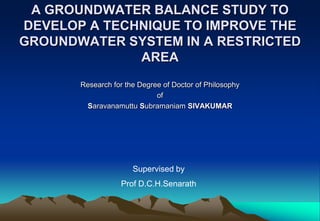 A GROUNDWATER BALANCE STUDY TO
DEVELOP A TECHNIQUE TO IMPROVE THE
GROUNDWATER SYSTEM IN A RESTRICTED
              AREA
       Research for the Degree of Doctor of Philosophy
                             of
        Saravanamuttu Subramaniam SIVAKUMAR




                      Supervised by
                  Prof D.C.H.Senarath
 