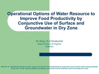Operational Options of Water Resource to
Improve Food Productivity by
Conjunctive Use of Surface and
Groundwater in Dry Zone
Dr (Eng.) S.S.Sivakumar
Deputy Director of Irrigation
Mullaitivu
Seminar on “Operational options of water resource to improve food productivity by conjunctive use of surface water and groundwater
in dry zone” on 26th
February 2009 in the Northern provincial council conference hall Trincomalee Sri Lanka
 