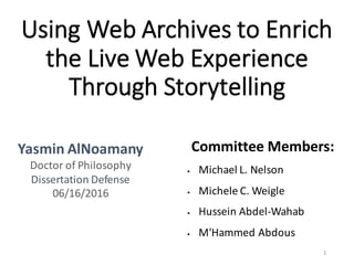 Using	Web	Archives	to	Enrich	
the	Live	Web	Experience	
Through	Storytelling
Yasmin	AlNoamany
Doctor	of	Philosophy
Dissertation	Defense
06/16/2016
Committee	Members:
§ Michael	L.	Nelson
§ Michele	C.	Weigle
§ Hussein	Abdel-Wahab
§ M'Hammed Abdous
1
 
