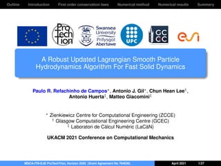 Outline Introduction First order conservation laws Numerical method Numerical results Summary
A Robust Updated Lagrangian Smooth Particle
Hydrodynamics Algorithm For Fast Solid Dynamics
Paulo R. Refachinho de Campos∗, Antonio J. Gil∗, Chun Hean Lee†,
Antonio Huerta‡, Matteo Giacomini‡
∗ Zienkiewicz Centre for Computational Engineering (ZCCE)
† Glasgow Computational Engineering Centre (GCEC)
‡ Laboratori de Càlcul Numèric (LaCàN)
UKACM 2021 Conference on Computational Mechanics
MSCA-ITN-EJD ProTechTion, Horizon 2020 (Grant Agreement No 764636) April 2021 1/27
 