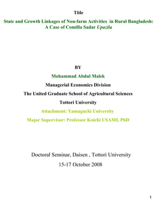 Title State and Growth Linkages of Non-farm Activities  in Rural Bangladesh: A Case of Comilla Sadar  Upazila BY Mohammad Abdul Malek Managerial Economics Division The United Graduate School of Agricultural Sciences Tottori University Attachment: Yamaguchi University  Major Supervisor: Professor Koichi USAMI, PhD Doctoral Seminar, Daisen , Tottori University 15-17 October 2008  