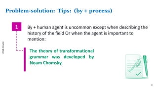 10
Problem-solution: Tips: (by + process)
1 By + human agent is uncommon except when describing the
history of the field Or when the agent is important to
mention:
The theory of transformational
grammar was developed by
Noam Chomsky.
2018Almalki
 