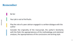 29
Remember
Be fair
Your job is not to find faults.
Play the role of a peer advisor engaged in a written dialogue with the
author
Consider the originality of the manuscript, the author’s familiarity
with the field, the appropriateness of the methodology and statistical
analyses, the appropriateness of the conclusions and writing style.
2018Almalki
 