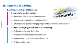 5
II. Patterns of writing
1. writing general-specific texts (GS)
3 contexts to use this pattern:
o An answer to an examination question
o An opening paragraph of an assignment
o A background (scene-setting) paragraph to an analysis or discussion.
GS texts usually begin with one of the following:
o A short or extended definition
o A contrastive or comparative definition
o A generalisation or purpose statement, or
o A statement of fact
2018Almalki
 