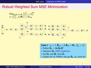 MSE duality Application of AMSE duality
Robust Weighted Sum MSE Minimization
(a)
d1
d2
dK
HH
2
HH
K αK
P
−1
2
2
P
−1
2
1
P
−1
2
K
n1
nK
n2
dK
d2
d1
= d GP
1
2
α1HH
1
α2
UH
1
UH
2
UH
K
(b)
d1
GH
d2
dK
Q
1
2
1
Q
1
2
2
Q
1
2
K
H1
H2
HK
n
dQ−1
2α
U1
U2
UK
minGk ,Uk ,αk ,Pk
K
k=1 τk ξ
DL
k
s.t K
k=1 tr{Pk } ≤ Pmax
Case I : τk = 1, Rmk = I, Rbk = Rb, σ2
ek = σ2
e
⋄ Deﬁne Uk = Uk Qk UH
k
⋄ Optimize Uk (SDP problem)⋆
⋄ Get Uk and Qk from Uk
⋄ Update Rx by MMSE and get Gk , αk from Rx
Tadilo (PhD defense (UCL)) Transceiver design Dec. 2013 6 / 24
 