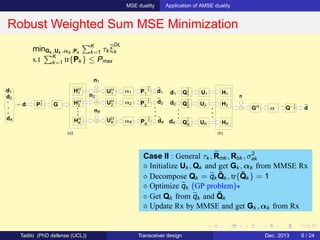 MSE duality Application of AMSE duality
Robust Weighted Sum MSE Minimization
(a)
d1
d2
dK
HH
2
HH
K αK
P
−1
2
2
P
−1
2
1
P
−1
2
K
n1
nK
n2
dK
d2
d1
= d GP
1
2
α1HH
1
α2
UH
1
UH
2
UH
K
(b)
d1
GH
d2
dK
Q
1
2
1
Q
1
2
2
Q
1
2
K
H1
H2
HK
n
dQ−1
2α
U1
U2
UK
minGk ,Uk ,αk ,Pk
K
k=1 τk ξ
DL
k
s.t K
k=1 tr{Pk } ≤ Pmax
Case II : General τk , Rmk , Rbk , σ2
ek
⋄ Initialize Uk , Qk and get Gk , αk from MMSE Rx
⋄ Decompose Qk = qk
˜Qk , tr{ ˜Qk } = 1
⋄ Optimize qk (GP problem)⋆
⋄ Get Qk from qk and ˜Qk
⋄ Update Rx by MMSE and get Gk , αk from Rx
Tadilo (PhD defense (UCL)) Transceiver design Dec. 2013 6 / 24
 